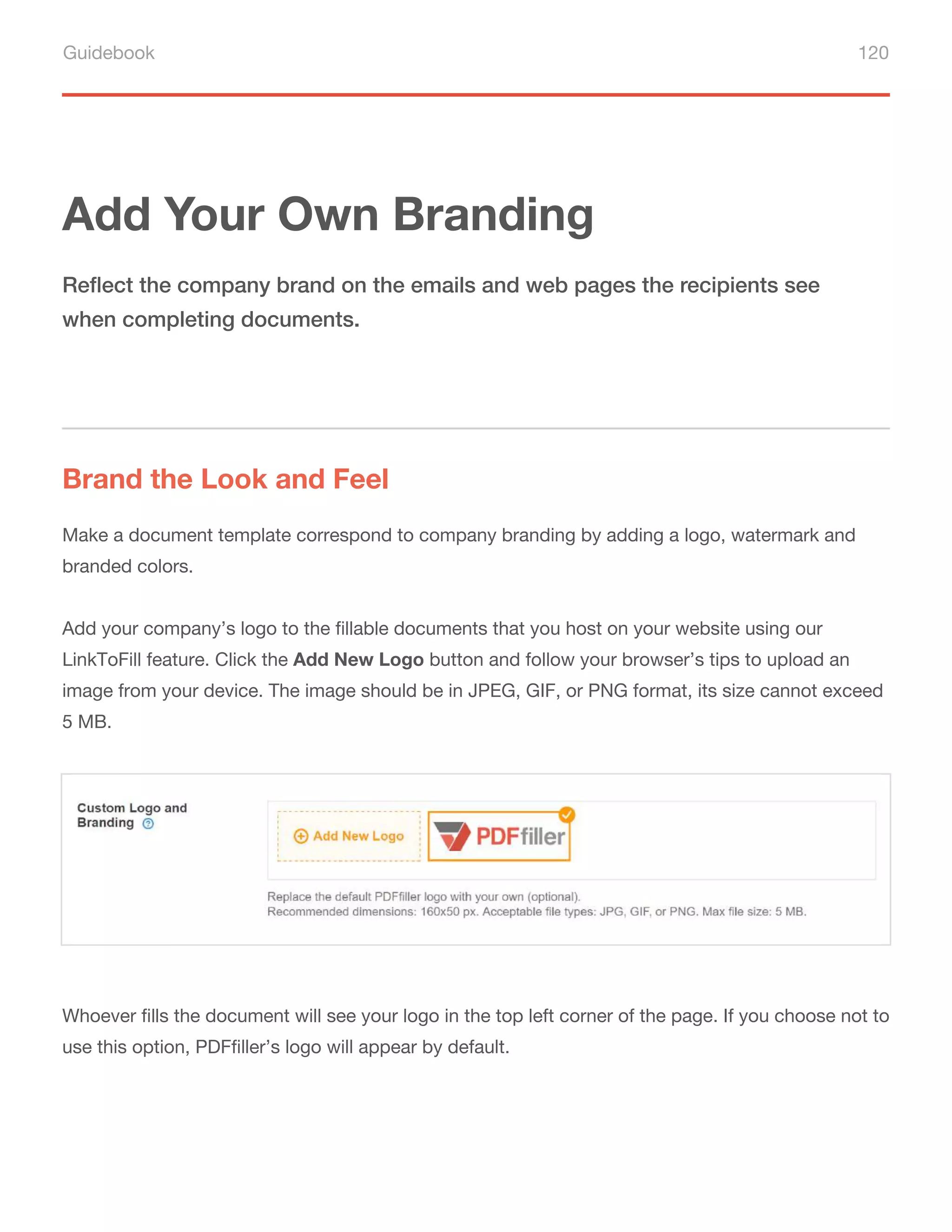 Guidebook 120
Add Your Own Branding
Brand the Look and Feel
Reflect the company brand on the emails and web pages the recipients see
when completing documents.
Make a document template correspond to company branding by adding a logo, watermark and
branded colors.
Add your company’s logo to the fillable documents that you host on your website using our
LinkToFill feature. Click the Add New Logo button and follow your browser’s tips to upload an
image from your device. The image should be in JPEG, GIF, or PNG format, its size cannot exceed
5 MB.
Whoever fills the document will see your logo in the top left corner of the page. If you choose not to
use this option, PDFfiller’s logo will appear by default.
 