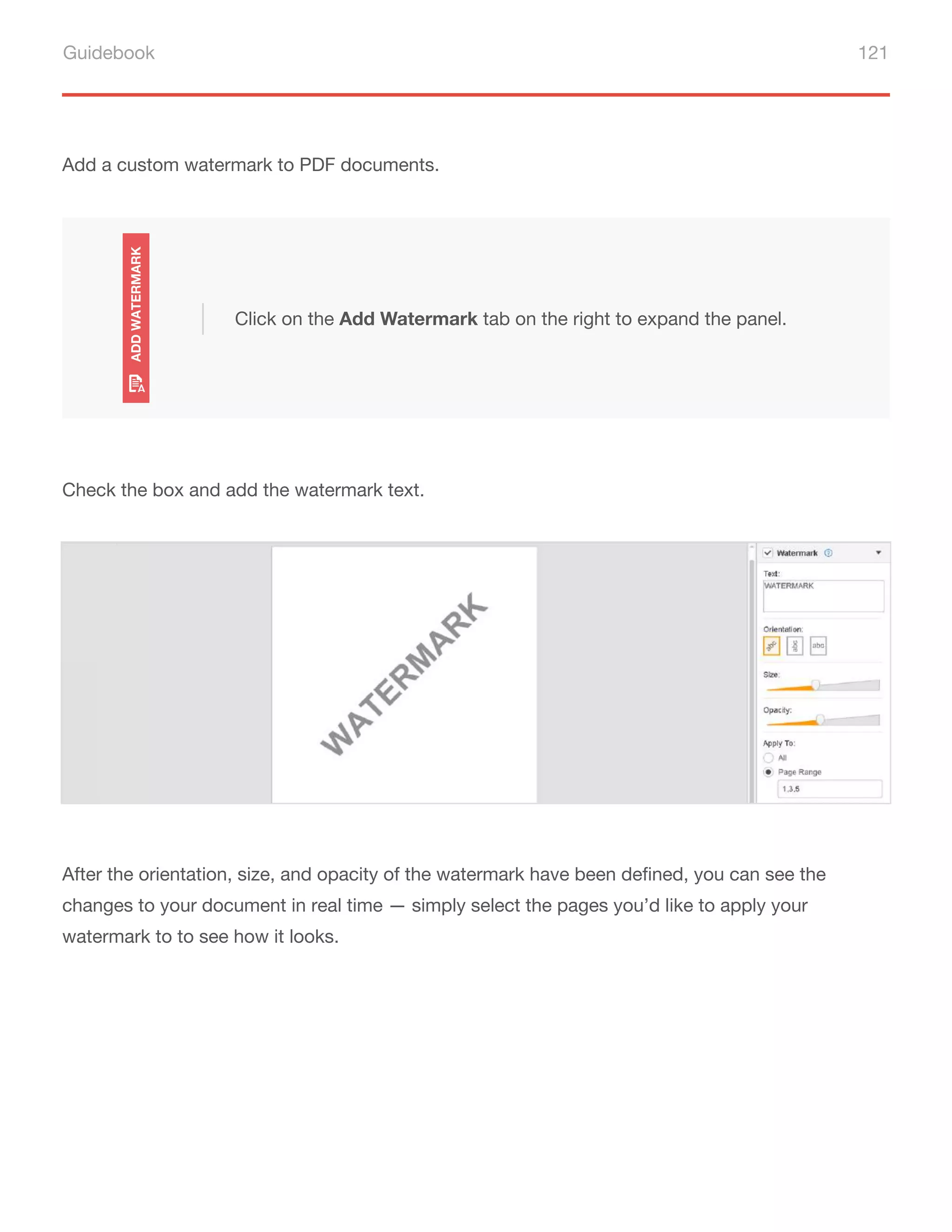 Guidebook 121
Add a custom watermark to PDF documents.
Click on the Add Watermark tab on the right to expand the panel.
Check the box and add the watermark text.
After the orientation, size, and opacity of the watermark have been defined, you can see the
changes to your document in real time — simply select the pages you’d like to apply your
watermark to to see how it looks.
 