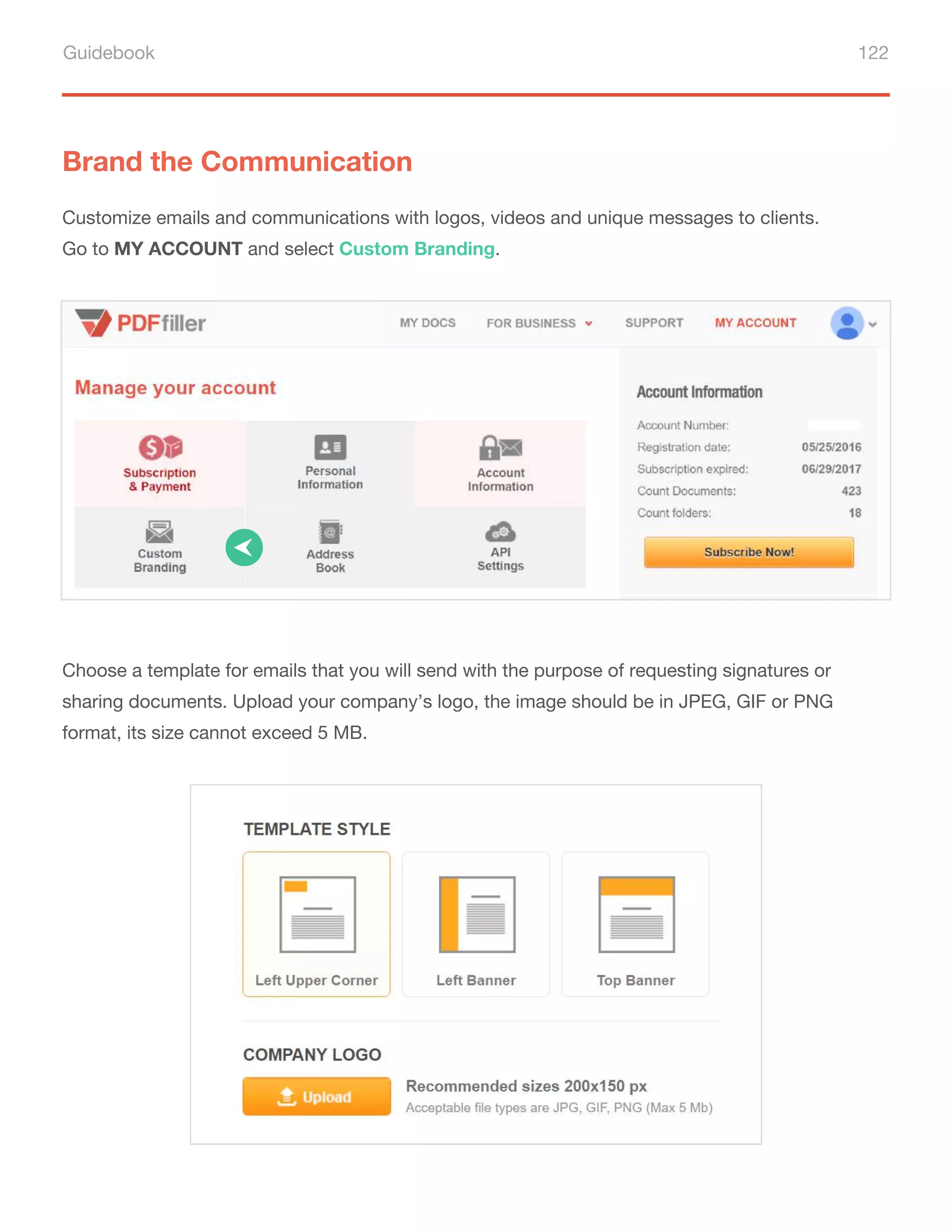 Guidebook 122
Brand the Communication
Customize emails and communications with logos, videos and unique messages to clients.
Go to MY ACCOUNT and select Custom Branding.
Choose a template for emails that you will send with the purpose of requesting signatures or
sharing documents. Upload your company’s logo, the image should be in JPEG, GIF or PNG
format, its size cannot exceed 5 MB.
 