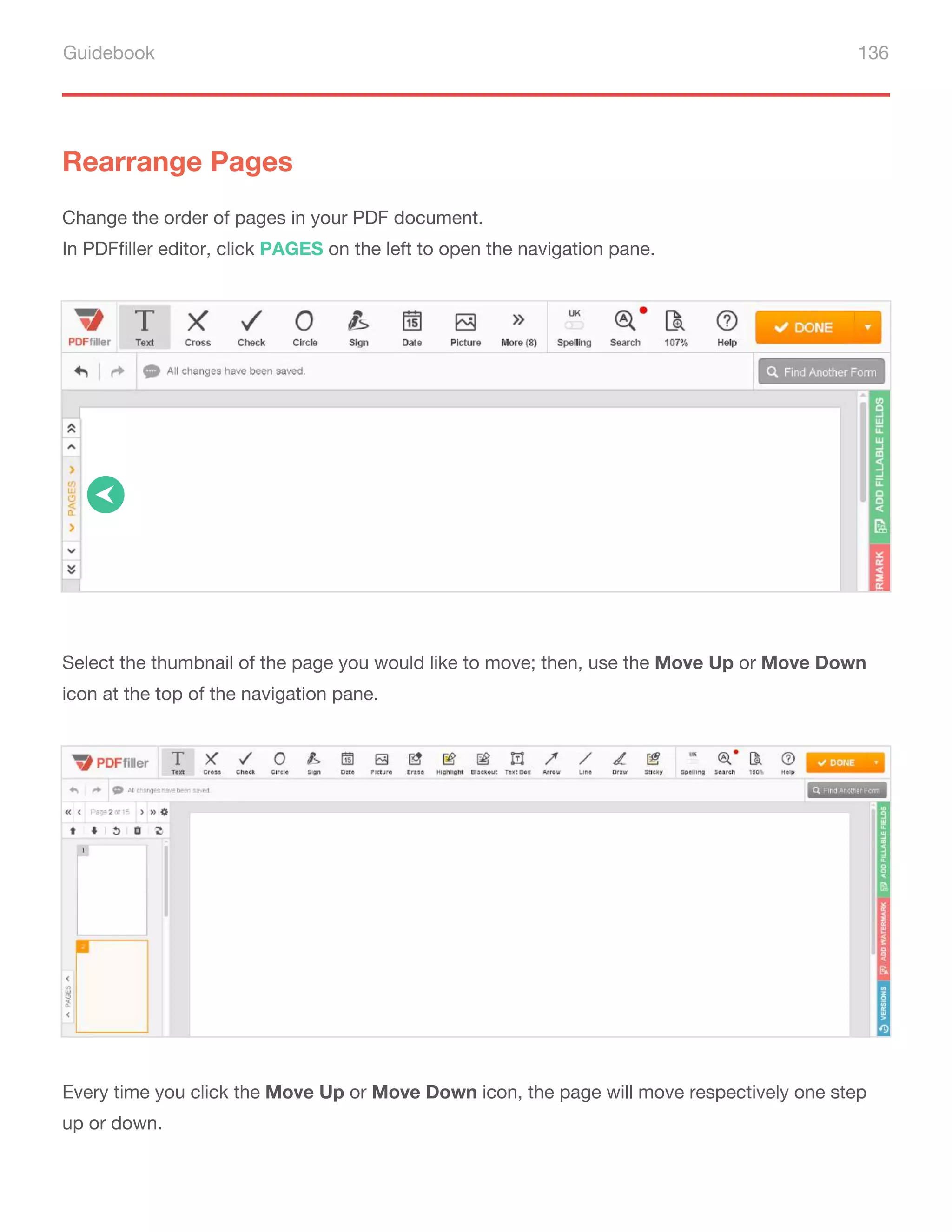 Guidebook 136
Rearrange Pages
Change the order of pages in your PDF document.
In PDFfiller editor, click PAGES on the left to open the navigation pane.
Select the thumbnail of the page you would like to move; then, use the Move Up or Move Down
icon at the top of the navigation pane.
Every time you click the Move Up or Move Down icon, the page will move respectively one step
up or down.
 