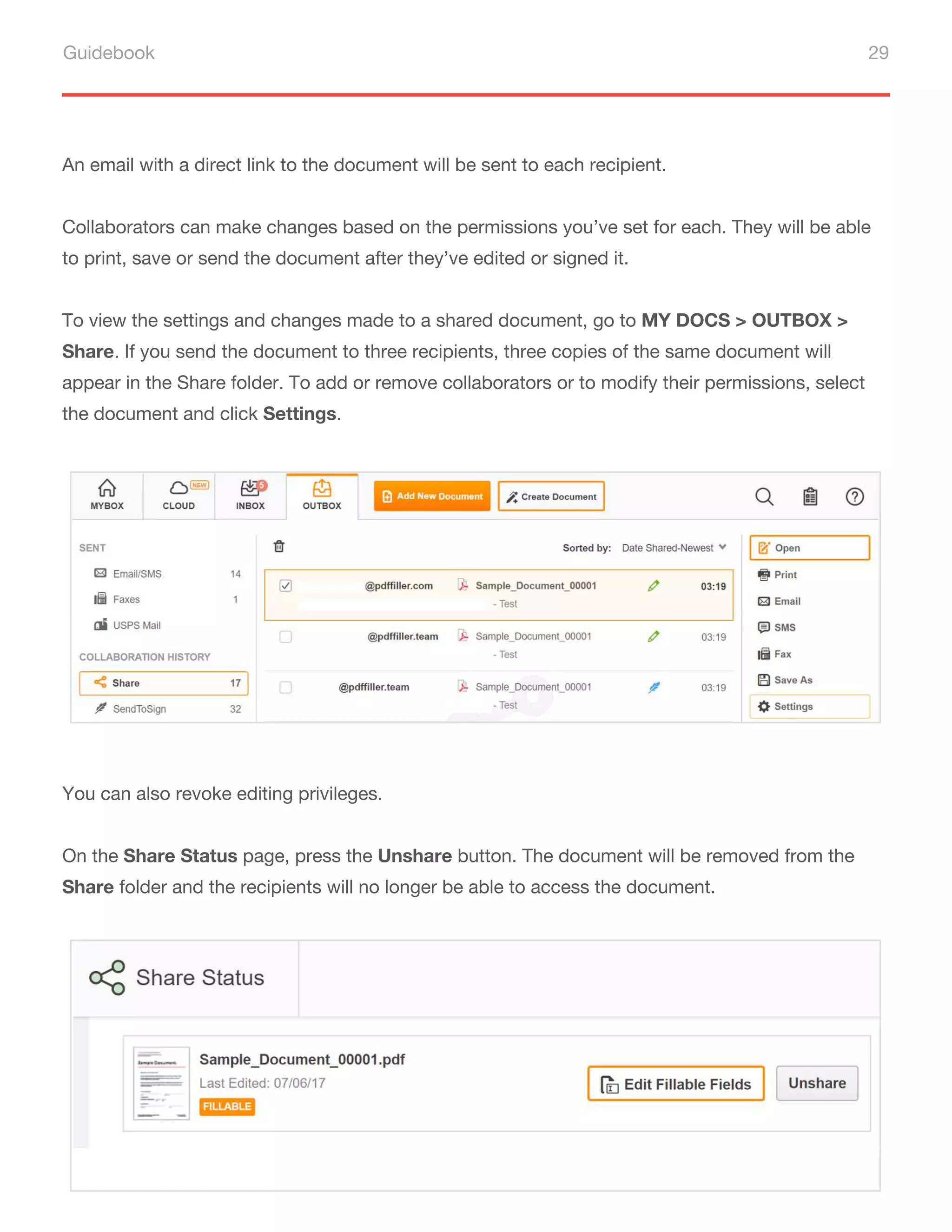Guidebook 29
An email with a direct link to the document will be sent to each recipient.
Collaborators can make changes based on the permissions you’ve set for each. They will be able
to print, save or send the document after they’ve edited or signed it.
To view the settings and changes made to a shared document, go to MY DOCS > OUTBOX >
Share. If you send the document to three recipients, three copies of the same document will
appear in the Share folder. To add or remove collaborators or to modify their permissions, select
the document and click Settings.
You can also revoke editing privileges.
On the Share Status page, press the Unshare button. The document will be removed from the
Share folder and the recipients will no longer be able to access the document.
 