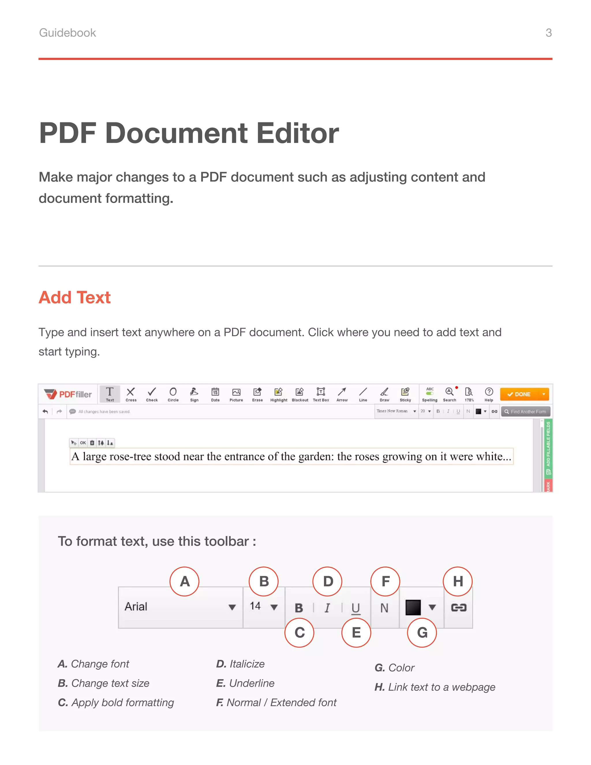 Guidebook 3
PDF Document Editor
Add Text
Make major changes to a PDF document such as adjusting content and
document formatting.
Type and insert text anywhere on a PDF document. Click where you need to add text and
start typing.
To format text, use this toolbar :
A. Change font
B. Change text size
C. Apply bold formatting
D. Italicize
E. Underline
F. Normal / Extended font
G. Color
H. Link text to a webpage
A B
C
D F H
G
E
 