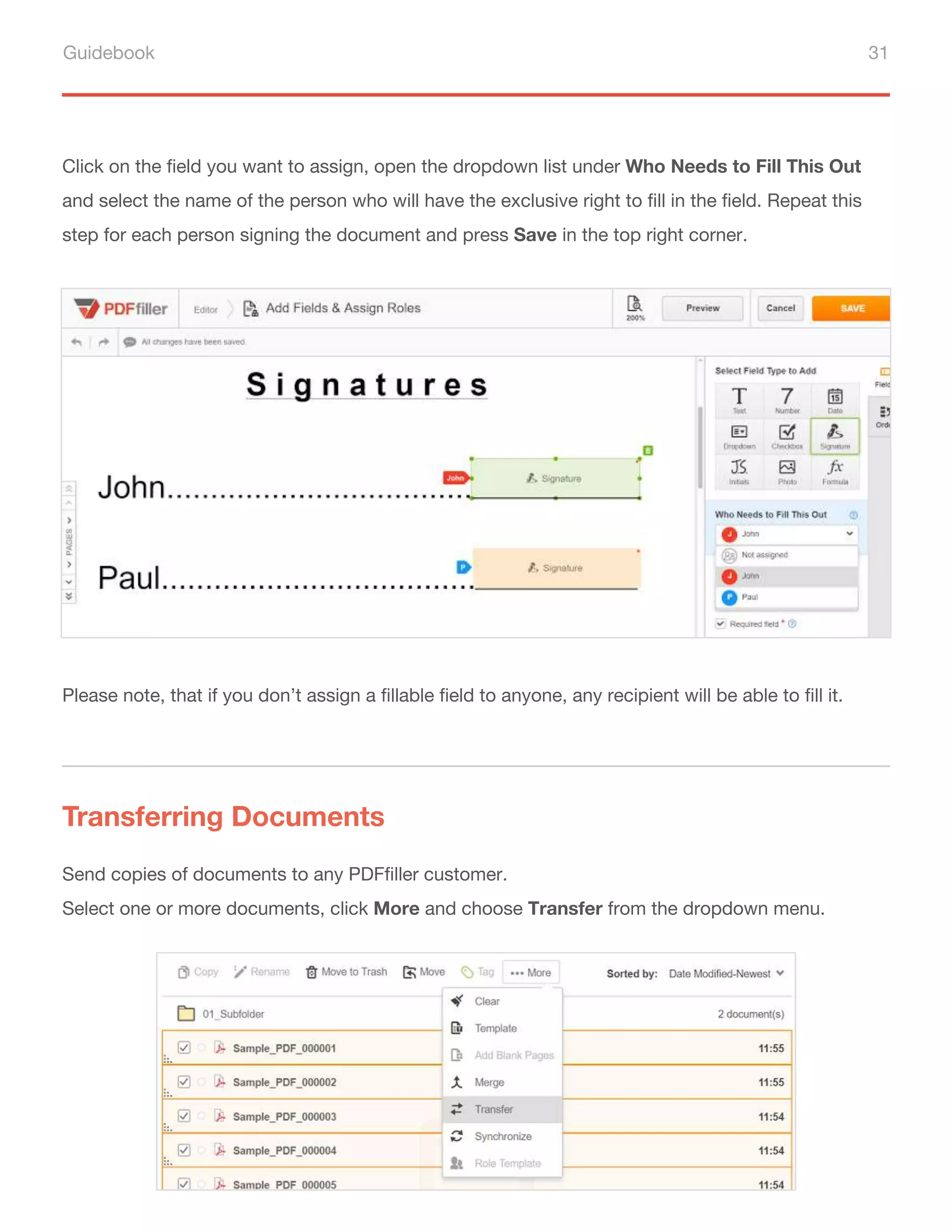 Guidebook 31
Click on the field you want to assign, open the dropdown list under Who Needs to Fill This Out
and select the name of the person who will have the exclusive right to fill in the field. Repeat this
step for each person signing the document and press Save in the top right corner.
Send copies of documents to any PDFfiller customer.
Select one or more documents, click More and choose Transfer from the dropdown menu.
Please note, that if you don’t assign a fillable field to anyone, any recipient will be able to fill it.
Transferring Documents
 