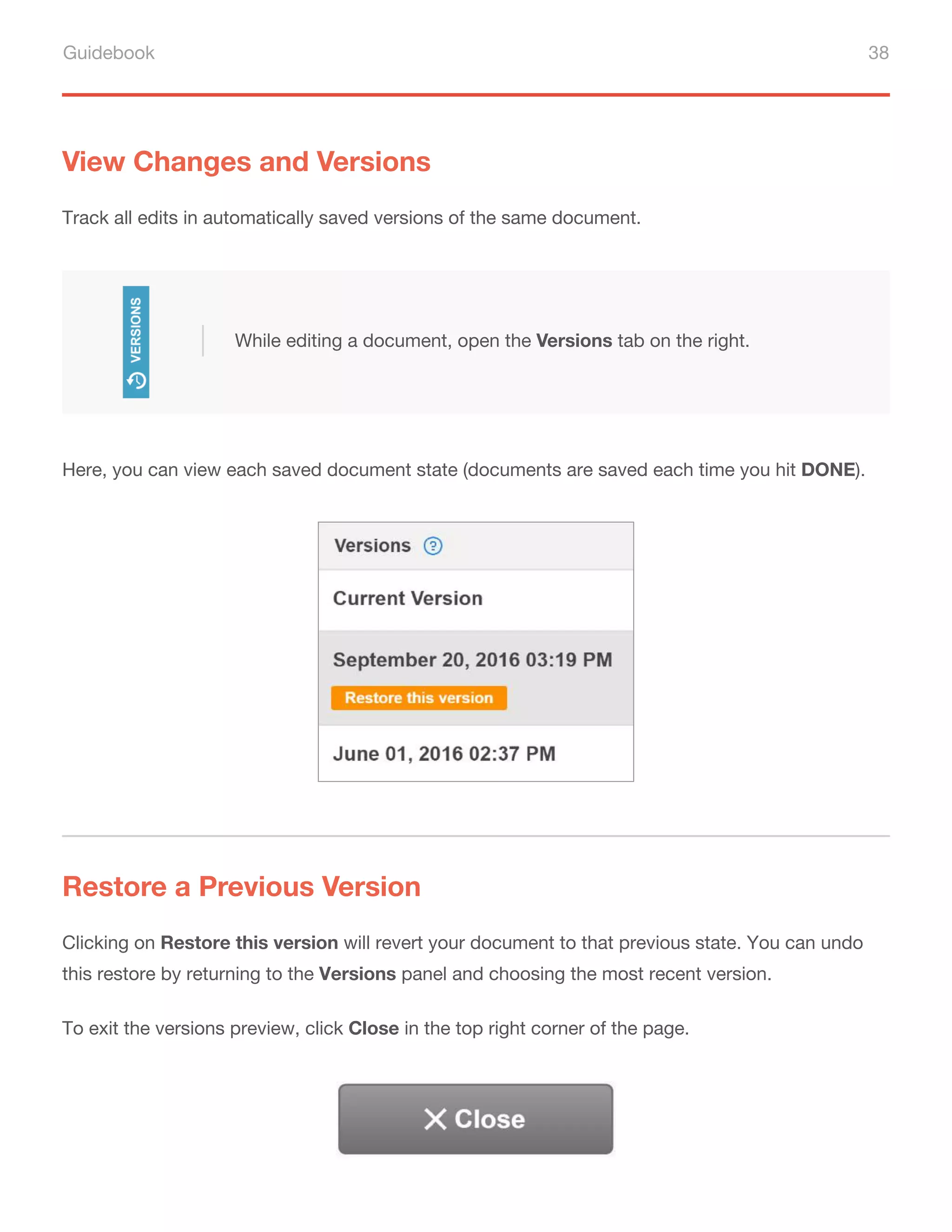 Guidebook 38
View Changes and Versions
Track all edits in automatically saved versions of the same document.
Here, you can view each saved document state (documents are saved each time you hit DONE).
Restore a Previous Version
Clicking on Restore this version will revert your document to that previous state. You can undo
this restore by returning to the Versions panel and choosing the most recent version.
To exit the versions preview, click Close in the top right corner of the page.
While editing a document, open the Versions tab on the right.
 