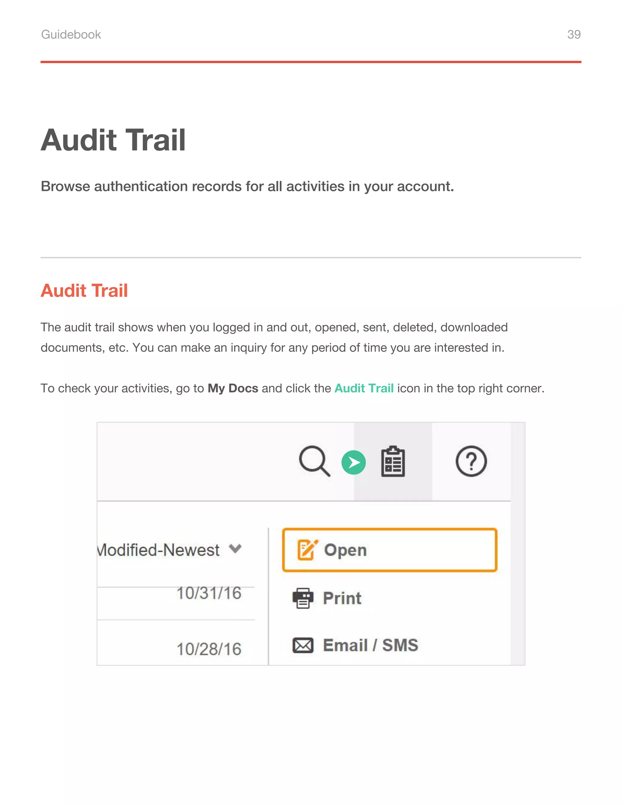 Guidebook 39
Audit Trail
Audit Trail
Browse authentication records for all activities in your account.
The audit trail shows when you logged in and out, opened, sent, deleted, downloaded
documents, etc. You can make an inquiry for any period of time you are interested in.
To check your activities, go to My Docs and click the Audit Trail icon in the top right corner.
 