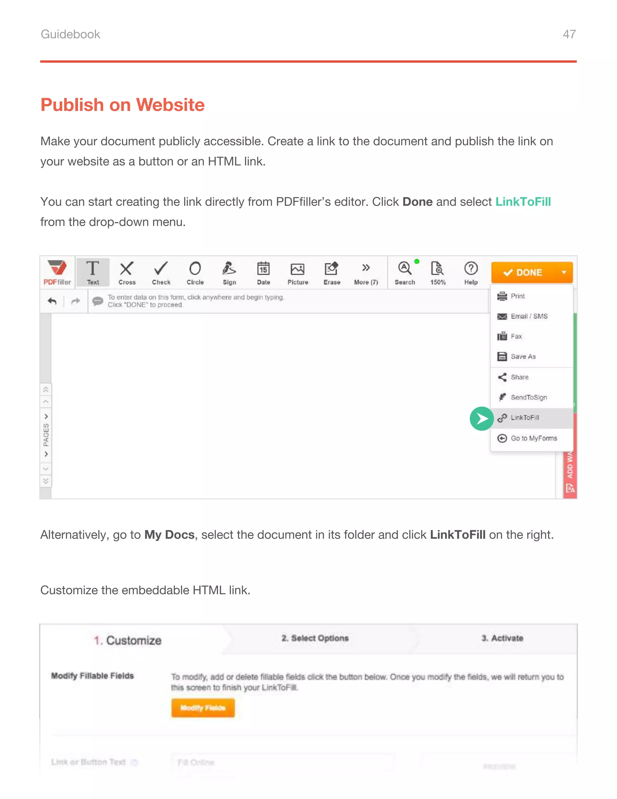 Guidebook 47
Publish on Website
Make your document publicly accessible. Create a link to the document and publish the link on
your website as a button or an HTML link.
You can start creating the link directly from PDFfiller’s editor. Click Done and select LinkToFill
from the drop-down menu.
Alternatively, go to My Docs, select the document in its folder and click LinkToFill on the right.
Customize the embeddable HTML link.
 