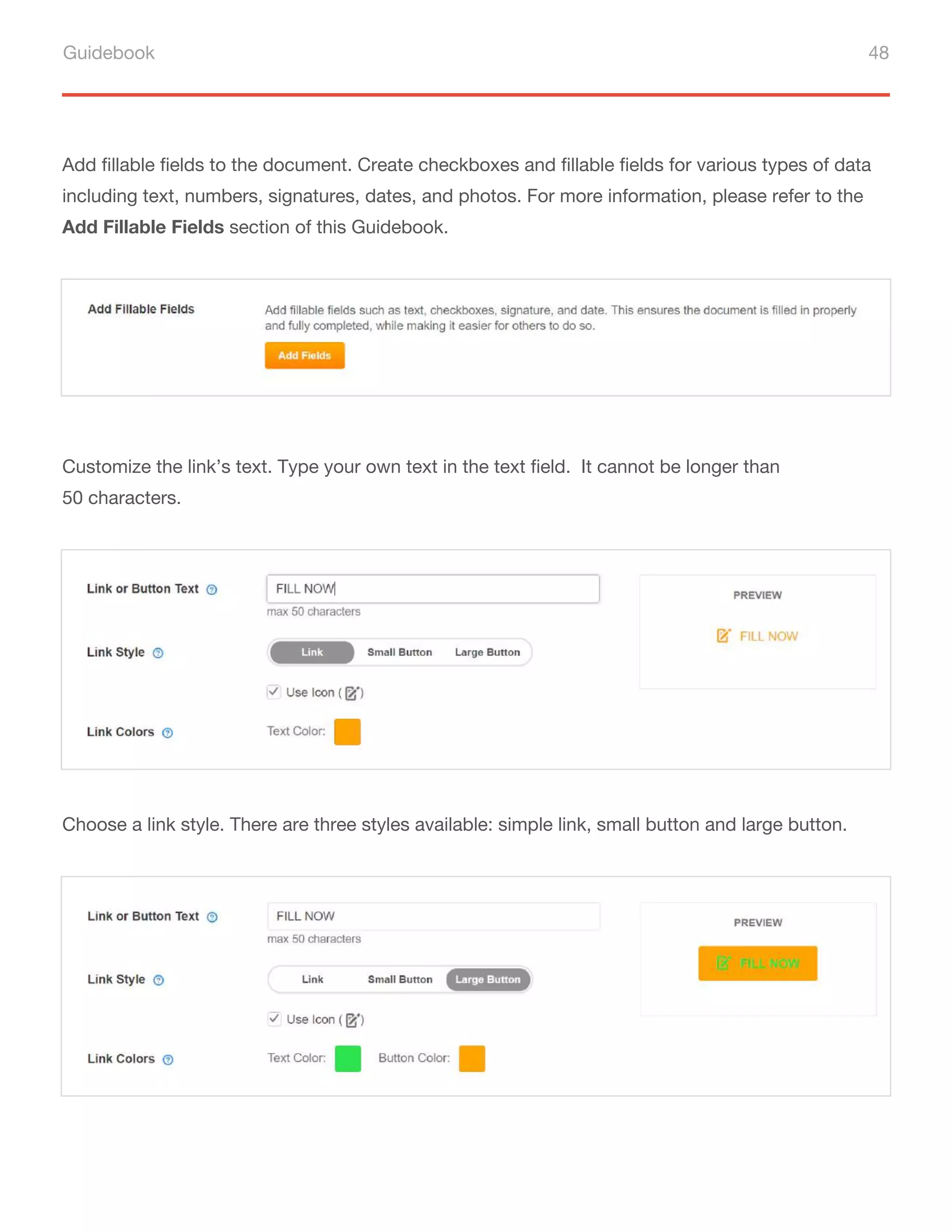 Guidebook 48
Add fillable fields to the document. Create checkboxes and fillable fields for various types of data
including text, numbers, signatures, dates, and photos. For more information, please refer to the
Add Fillable Fields section of this Guidebook.
Customize the link’s text. Type your own text in the text field. It cannot be longer than
50 characters.
Choose a link style. There are three styles available: simple link, small button and large button.
 