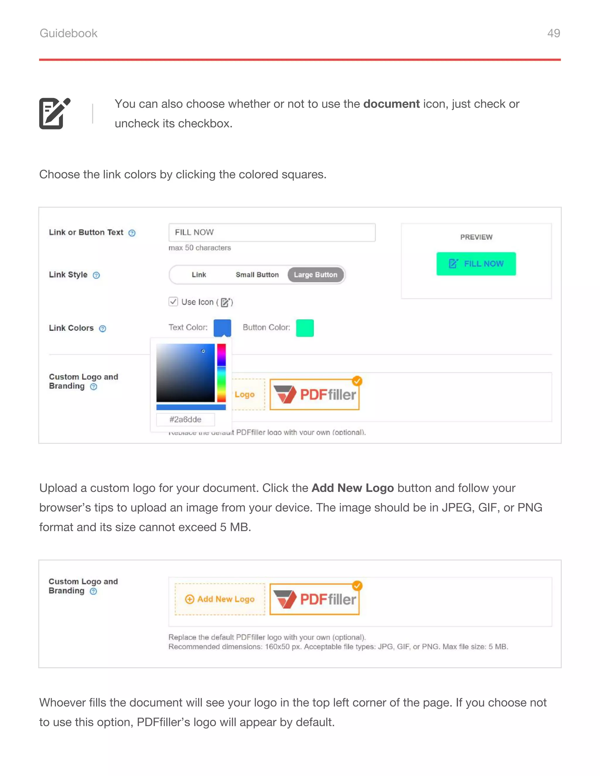 Guidebook 49
You can also choose whether or not to use the document icon, just check or
uncheck its checkbox.
Choose the link colors by clicking the colored squares.
Upload a custom logo for your document. Click the Add New Logo button and follow your
browser’s tips to upload an image from your device. The image should be in JPEG, GIF, or PNG
format and its size cannot exceed 5 MB.
Whoever fills the document will see your logo in the top left corner of the page. If you choose not
to use this option, PDFfiller’s logo will appear by default.
 
