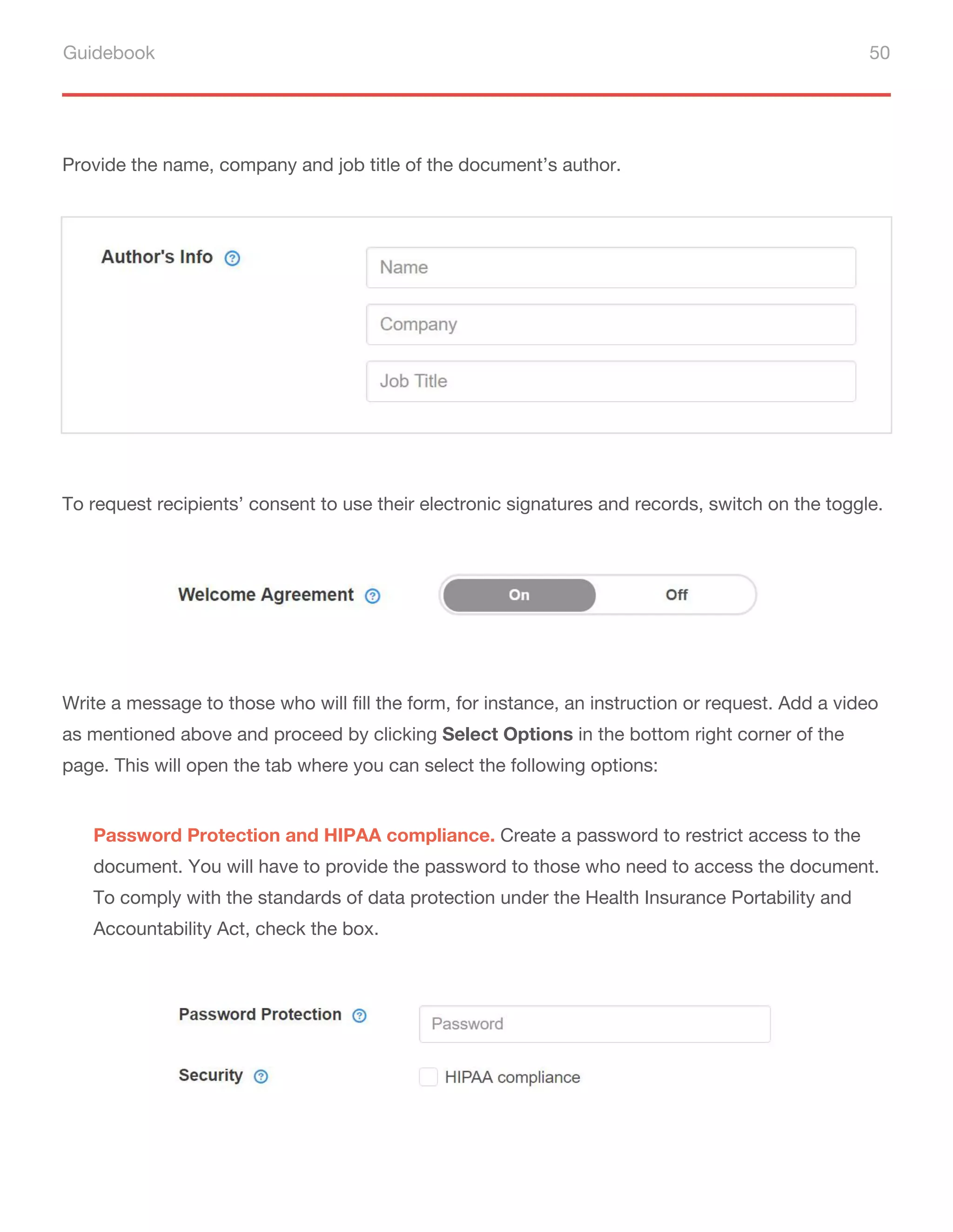 Guidebook 50
Provide the name, company and job title of the document’s author.
To request recipients’ consent to use their electronic signatures and records, switch on the toggle.
Write a message to those who will fill the form, for instance, an instruction or request. Add a video
as mentioned above and proceed by clicking Select Options in the bottom right corner of the
page. This will open the tab where you can select the following options:
Password Protection and HIPAA compliance. Create a password to restrict access to the
document. You will have to provide the password to those who need to access the document.
To comply with the standards of data protection under the Health Insurance Portability and
Accountability Act, check the box.
 