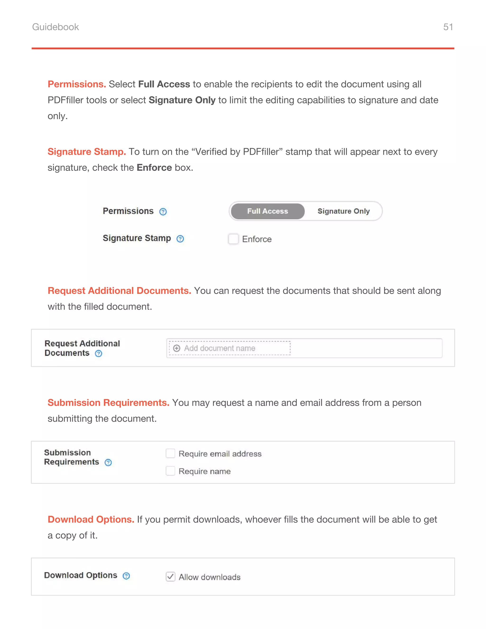 Guidebook 51
Permissions. Select Full Access to enable the recipients to edit the document using all
PDFfiller tools or select Signature Only to limit the editing capabilities to signature and date
only.
Signature Stamp. To turn on the “Verified by PDFfiller” stamp that will appear next to every
signature, check the Enforce box.
Request Additional Documents. You can request the documents that should be sent along
with the filled document.
Submission Requirements. You may request a name and email address from a person
submitting the document.
Download Options. If you permit downloads, whoever fills the document will be able to get
a copy of it.
 