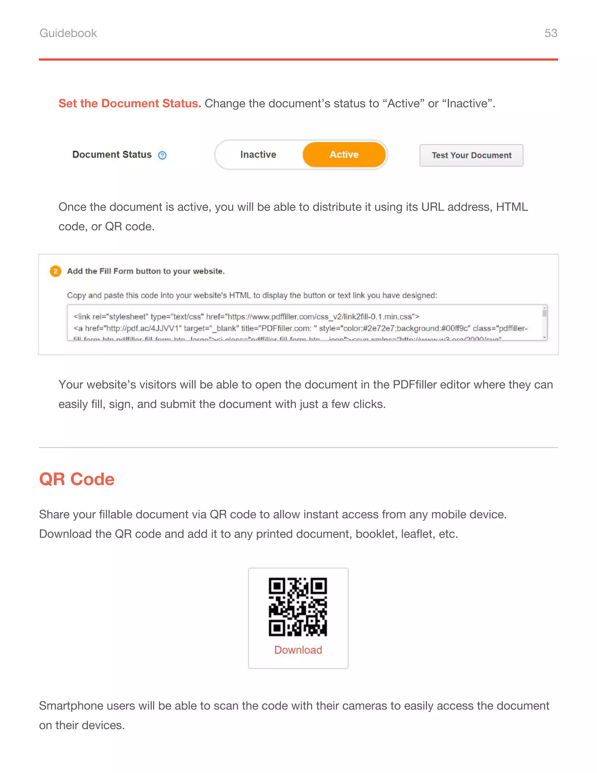 Guidebook 53
Set the Document Status. Change the document’s status to “Active” or “Inactive”.
Once the document is active, you will be able to distribute it using its URL address, HTML
code, or QR code.
Your website’s visitors will be able to open the document in the PDFfiller editor where they can
easily fill, sign, and submit the document with just a few clicks.
QR Code
Share your fillable document via QR code to allow instant access from any mobile device.
Download the QR code and add it to any printed document, booklet, leaflet, etc.
Smartphone users will be able to scan the code with their cameras to easily access the document
on their devices.
 