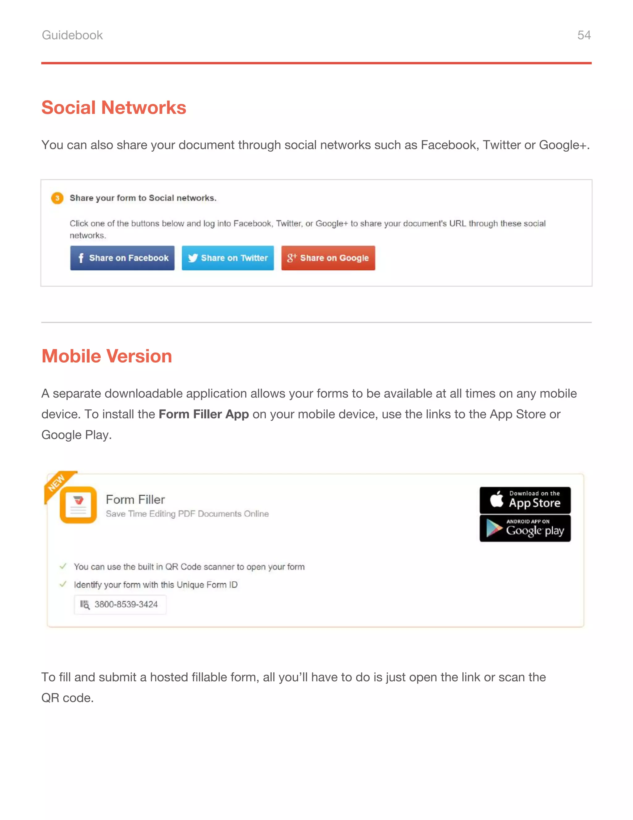 Guidebook 54
Social Networks
You can also share your document through social networks such as Facebook, Twitter or Google+.
A separate downloadable application allows your forms to be available at all times on any mobile
device. To install the Form Filler App on your mobile device, use the links to the App Store or
Google Play.
To fill and submit a hosted fillable form, all you’ll have to do is just open the link or scan the
QR code.
Mobile Version
 