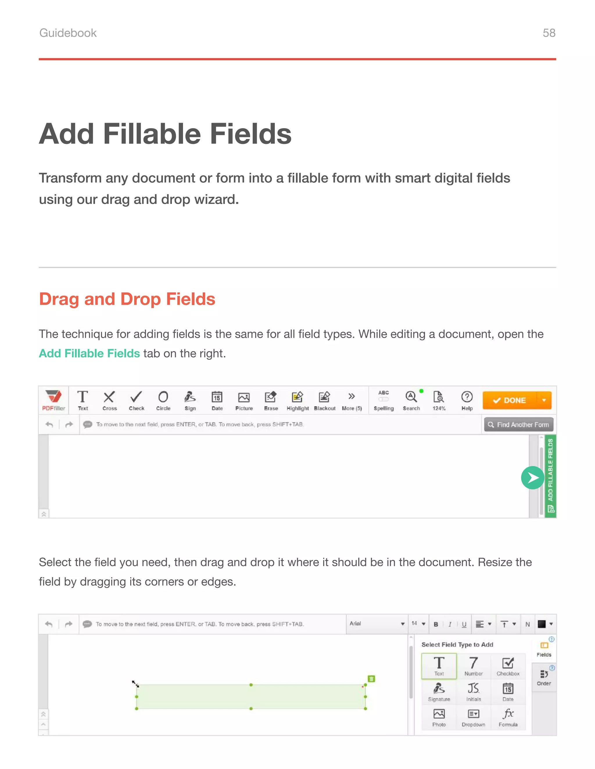 Guidebook 58
Add Fillable Fields
Drag and Drop Fields
Transform any document or form into a fillable form with smart digital fields
using our drag and drop wizard.
The technique for adding fields is the same for all field types. While editing a document, open the
Add Fillable Fields tab on the right.
Select the field you need, then drag and drop it where it should be in the document. Resize the
field by dragging its corners or edges.
 