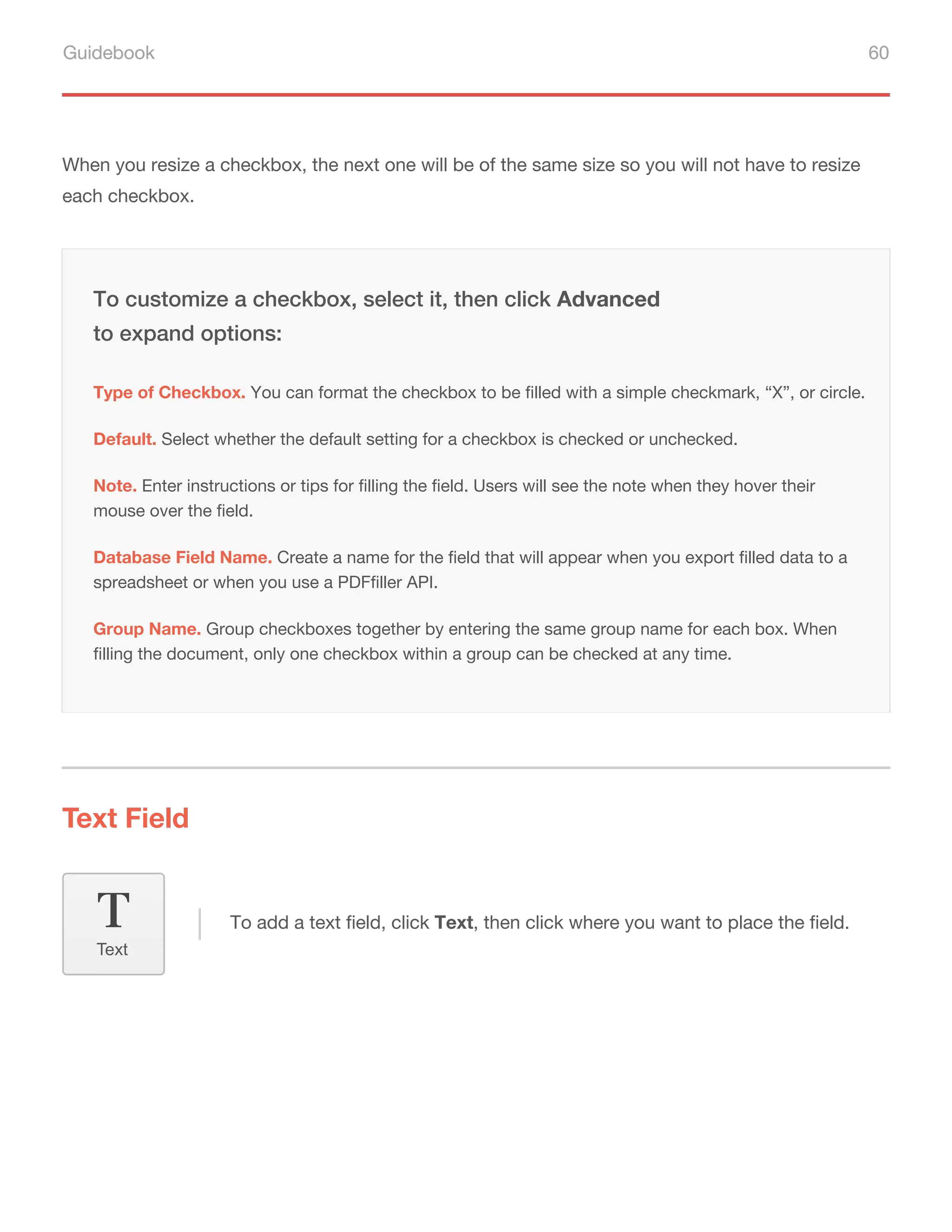 Guidebook 60
When you resize a checkbox, the next one will be of the same size so you will not have to resize
each checkbox.
Default. Select whether the default setting for a checkbox is checked or unchecked.
Note. Enter instructions or tips for filling the field. Users will see the note when they hover their
mouse over the field.
Database Field Name. Create a name for the field that will appear when you export filled data to a
spreadsheet or when you use a PDFfiller API.
To customize a checkbox, select it, then click Advanced
to expand options:
Type of Checkbox. You can format the checkbox to be filled with a simple checkmark, “X”, or circle.
Group Name. Group checkboxes together by entering the same group name for each box. When
filling the document, only one checkbox within a group can be checked at any time.
Text Field
To add a text field, click Text, then click where you want to place the field.
Text
 