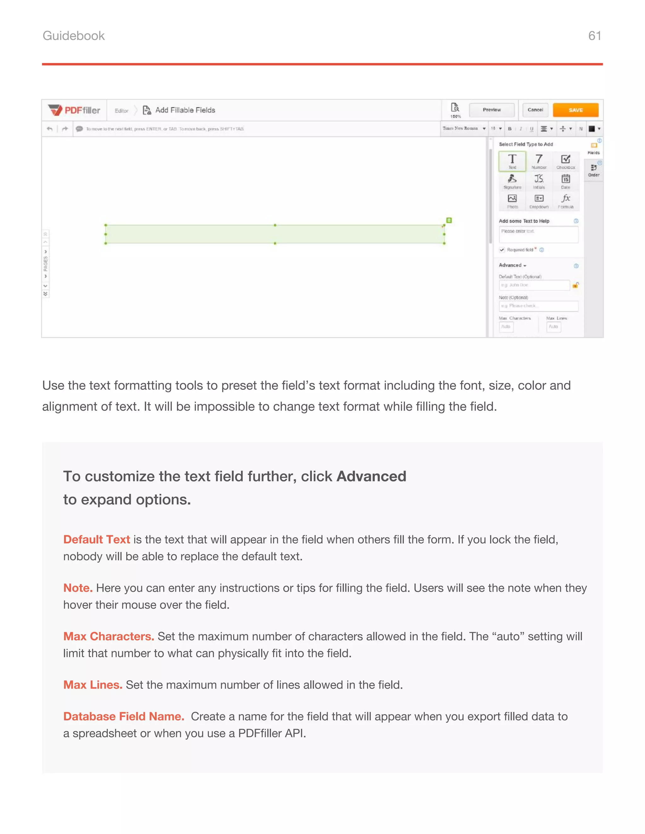 Guidebook 61
Use the text formatting tools to preset the field’s text format including the font, size, color and
alignment of text. It will be impossible to change text format while filling the field.
Note. Here you can enter any instructions or tips for filling the field. Users will see the note when they
hover their mouse over the field.
Max Characters. Set the maximum number of characters allowed in the field. The “auto” setting will
limit that number to what can physically fit into the field.
To customize the text field further, click Advanced
to expand options.
Default Text is the text that will appear in the field when others fill the form. If you lock the field,
nobody will be able to replace the default text.
Max Lines. Set the maximum number of lines allowed in the field.
Database Field Name. Create a name for the field that will appear when you export filled data to
a spreadsheet or when you use a PDFfiller API.
 