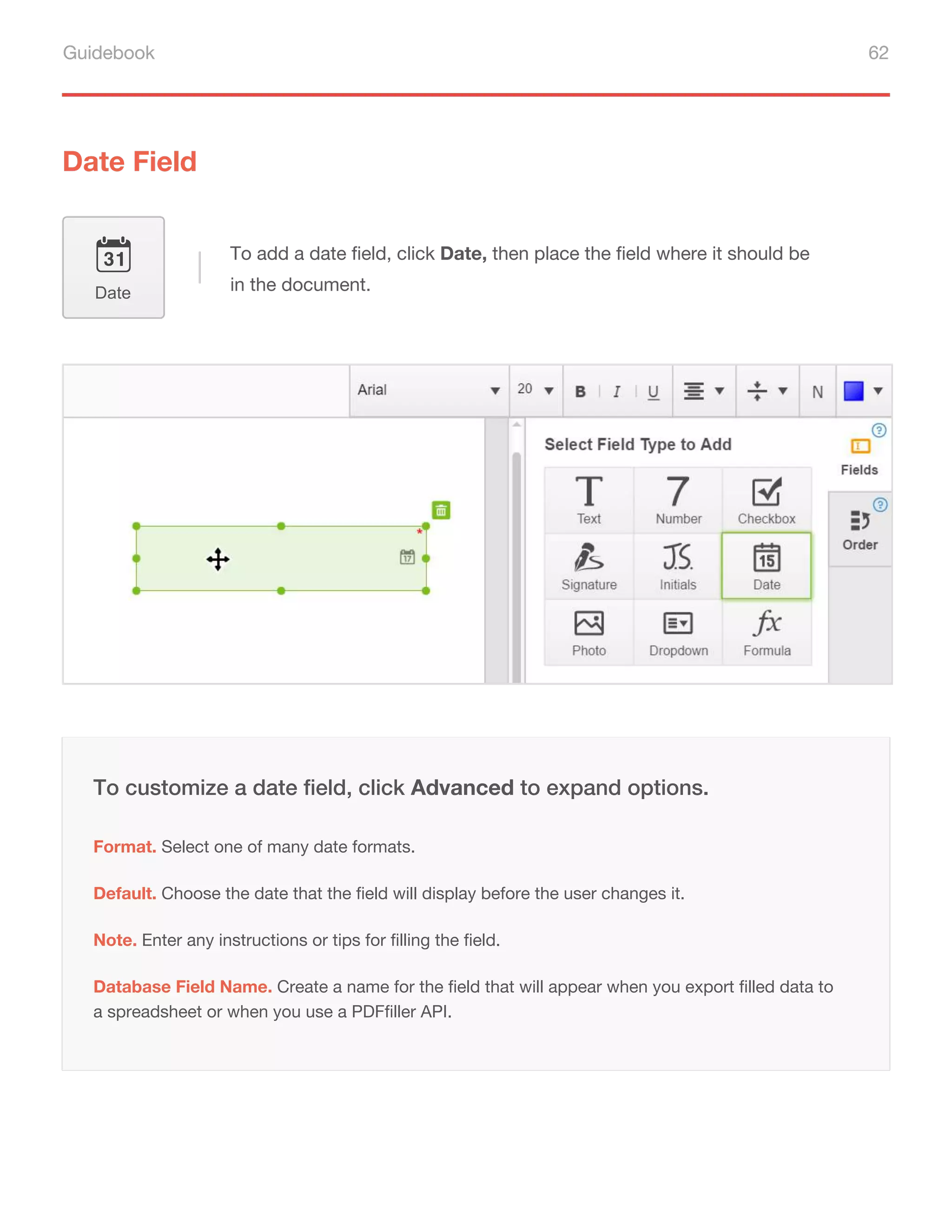 Guidebook 62
Date Field
To add a date field, click Date, then place the field where it should be
in the document.
Date
Default. Choose the date that the field will display before the user changes it.
Note. Enter any instructions or tips for filling the field.
To customize a date field, click Advanced to expand options.
Format. Select one of many date formats.
Database Field Name. Create a name for the field that will appear when you export filled data to
a spreadsheet or when you use a PDFfiller API.
 