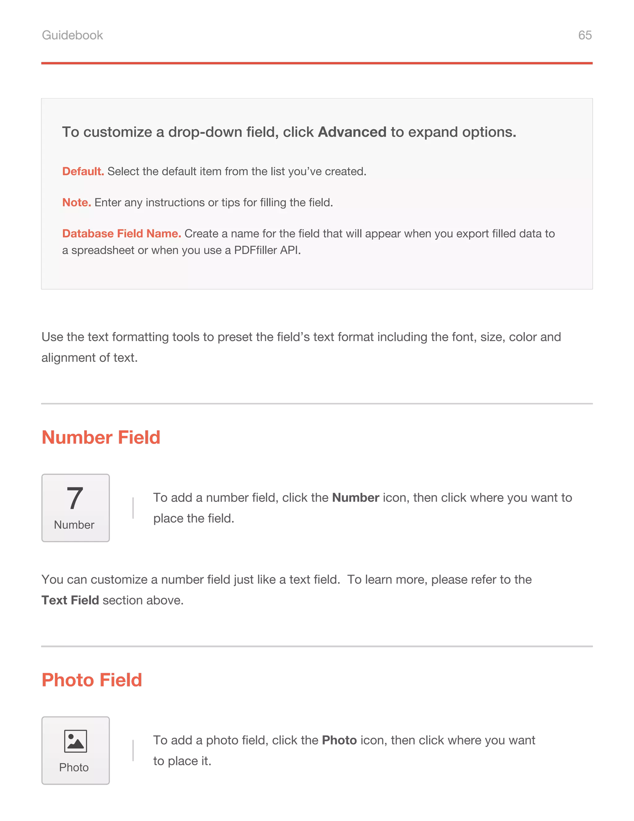 Guidebook 65
Use the text formatting tools to preset the field’s text format including the font, size, color and
alignment of text.
You can customize a number field just like a text field. To learn more, please refer to the
Text Field section above.
Default. Select the default item from the list you’ve created.
Note. Enter any instructions or tips for filling the field.
To customize a drop-down field, click Advanced to expand options.
Database Field Name. Create a name for the field that will appear when you export filled data to
a spreadsheet or when you use a PDFfiller API.
Number Field
Photo Field
To add a number field, click the Number icon, then click where you want to
place the field.
To add a photo field, click the Photo icon, then click where you want
to place it.
Number
Photo
 