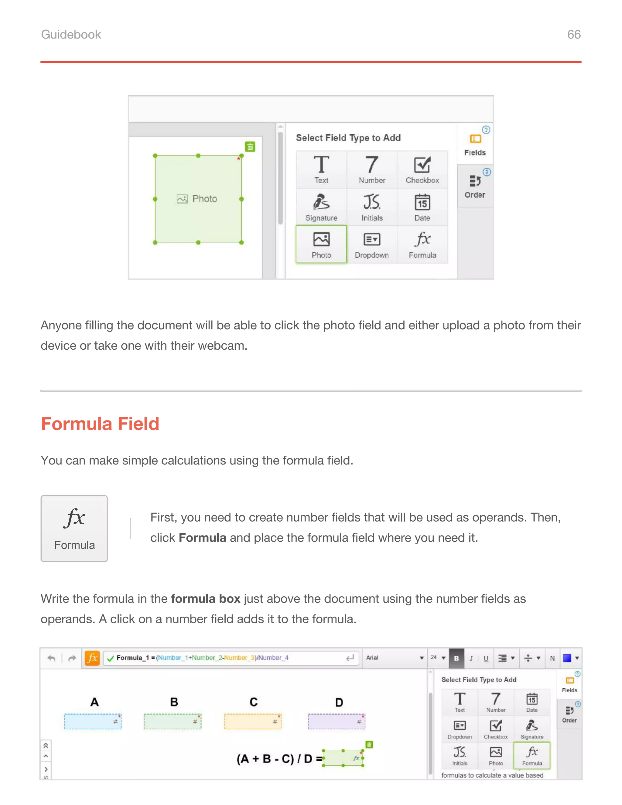 Guidebook 66
Anyone filling the document will be able to click the photo field and either upload a photo from their
device or take one with their webcam.
You can make simple calculations using the formula field.
Formula Field
First, you need to create number fields that will be used as operands. Then,
click Formula and place the formula field where you need it.
Formula
Write the formula in the formula box just above the document using the number fields as
operands. A click on a number field adds it to the formula.
 