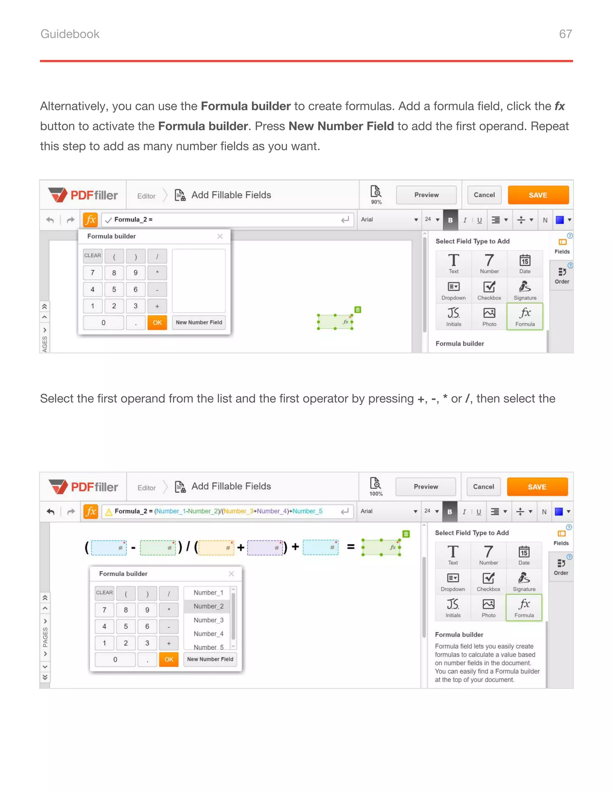 Guidebook 67
Alternatively, you can use the Formula builder to create formulas. Add a formula field, click the fx
button to activate the Formula builder. Press New Number Field to add the first operand. Repeat
this step to add as many number fields as you want.
Select the first operand from the list and the first operator by pressing +, -, * or /, then select the
second operator from the list. Use the parentheses to group the parts of a formula that should be
evaluated first. Compose your formula by repeating these simple steps and click OK.
 