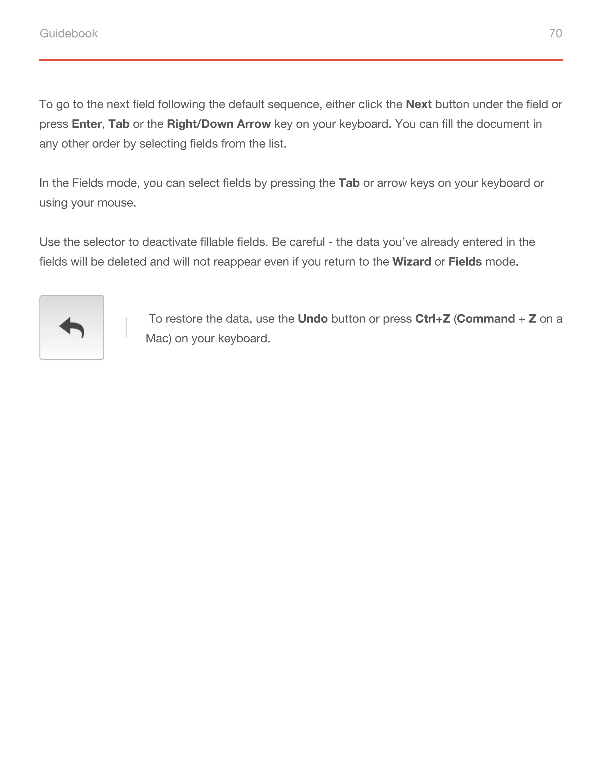Guidebook 70
To go to the next field following the default sequence, either click the Next button under the field or
press Enter, Tab or the Right/Down Arrow key on your keyboard. You can fill the document in
any other order by selecting fields from the list.
In the Fields mode, you can select fields by pressing the Tab or arrow keys on your keyboard or
using your mouse.
Use the selector to deactivate fillable fields. Be careful - the data you’ve already entered in the
fields will be deleted and will not reappear even if you return to the Wizard or Fields mode.
To restore the data, use the Undo button or press Ctrl+Z (Command + Z on a
Mac) on your keyboard.
 