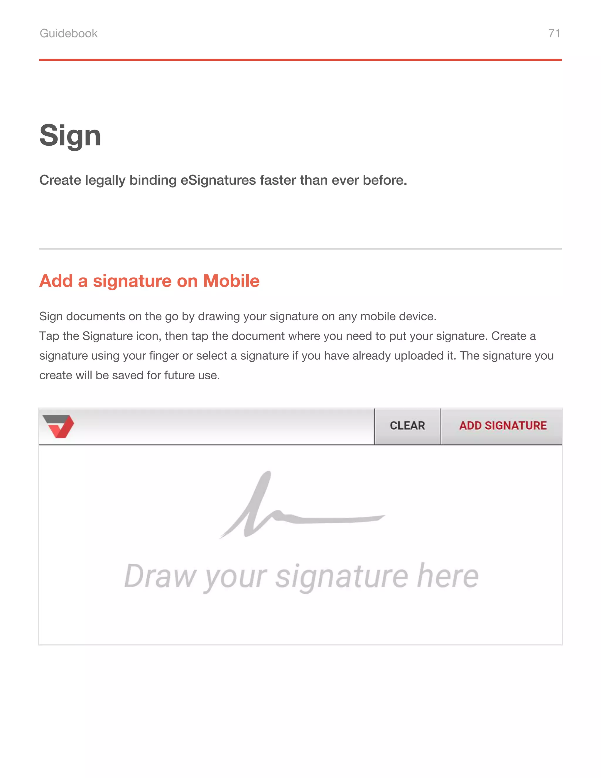 Guidebook 71
Sign
Add a signature on Mobile
Create legally binding eSignatures faster than ever before.
Sign documents on the go by drawing your signature on any mobile device.
Tap the Signature icon, then tap the document where you need to put your signature. Create a
signature using your finger or select a signature if you have already uploaded it. The signature you
create will be saved for future use.
 
