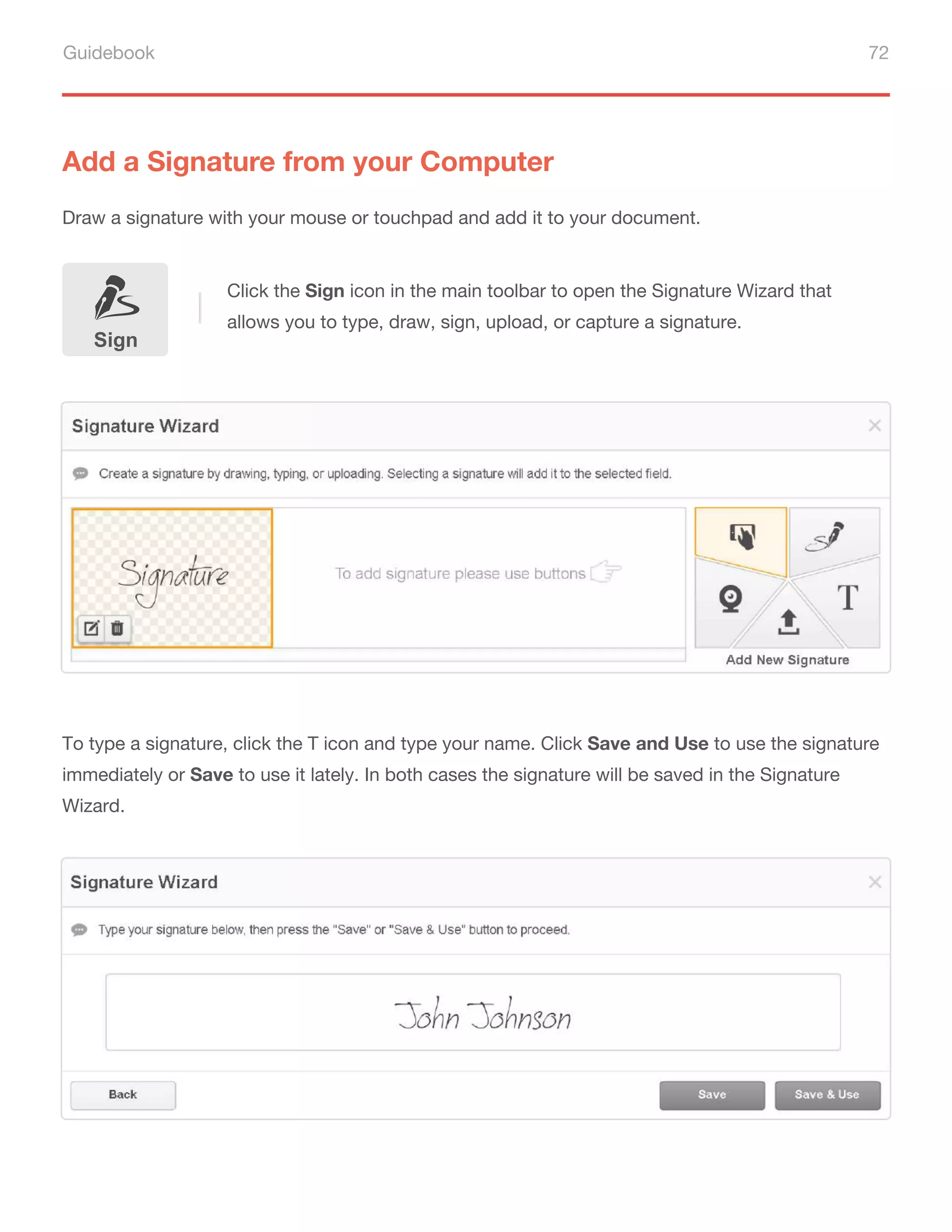 Guidebook 72
Add a Signature from your Computer
Draw a signature with your mouse or touchpad and add it to your document.
To type a signature, click the T icon and type your name. Click Save and Use to use the signature
immediately or Save to use it lately. In both cases the signature will be saved in the Signature
Wizard.
Sign
Click the Sign icon in the main toolbar to open the Signature Wizard that
allows you to type, draw, sign, upload, or capture a signature.
 