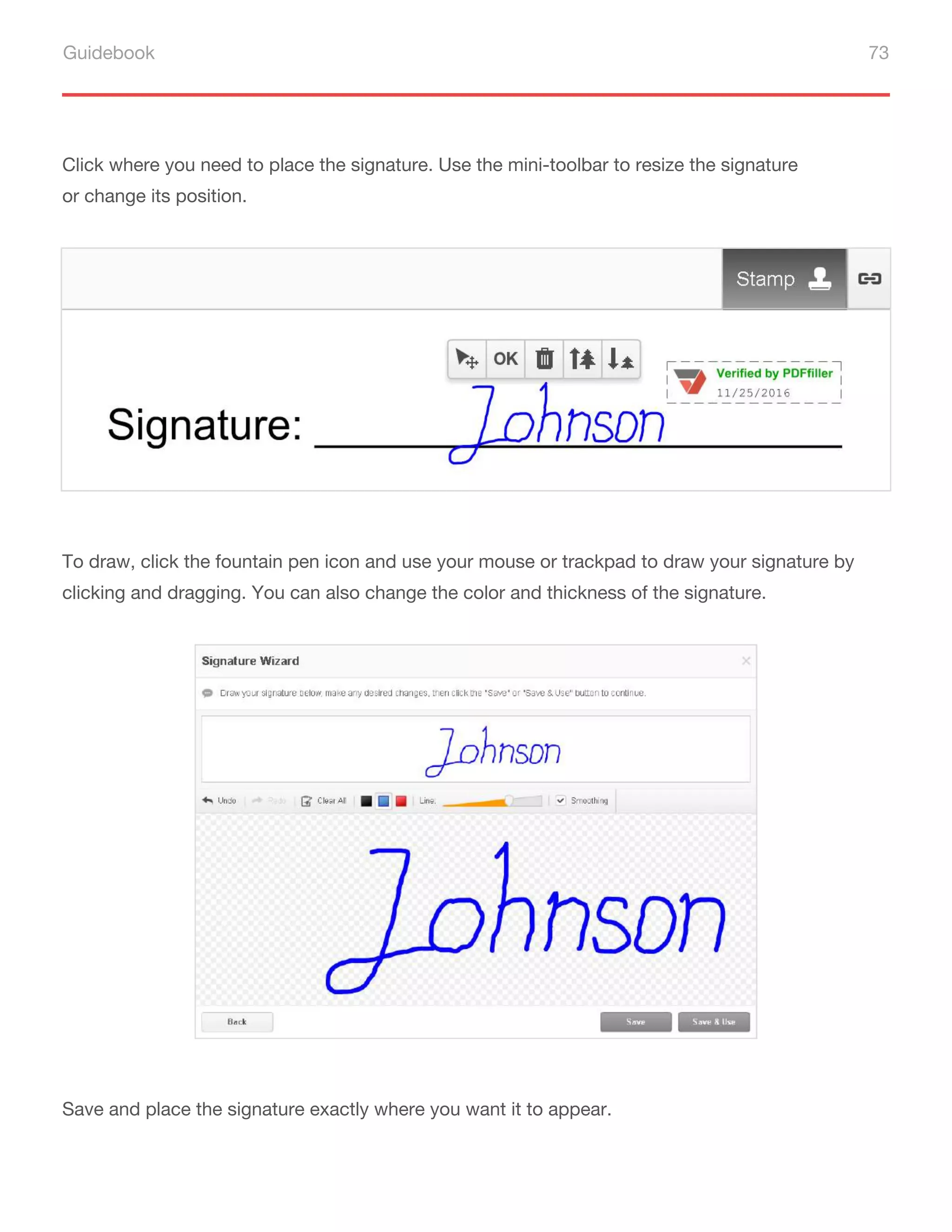 Guidebook 73
Click where you need to place the signature. Use the mini-toolbar to resize the signature
or change its position.
To draw, click the fountain pen icon and use your mouse or trackpad to draw your signature by
clicking and dragging. You can also change the color and thickness of the signature.
Save and place the signature exactly where you want it to appear.
 