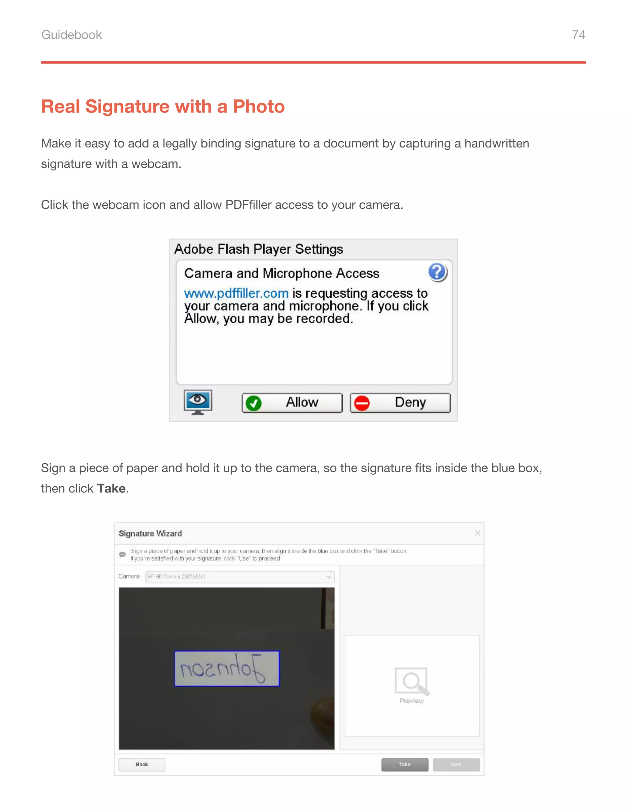 Guidebook 74
Real Signature with a Photo
Make it easy to add a legally binding signature to a document by capturing a handwritten
signature with a webcam.
Click the webcam icon and allow PDFfiller access to your camera.
Sign a piece of paper and hold it up to the camera, so the signature fits inside the blue box,
then click Take.
 