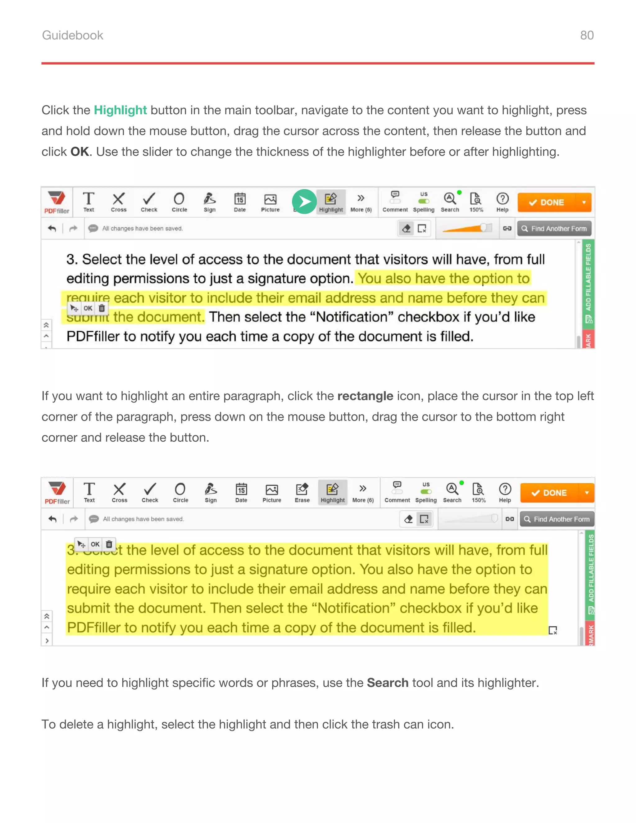 Guidebook 80
If you want to highlight an entire paragraph, click the rectangle icon, place the cursor in the top left
corner of the paragraph, press down on the mouse button, drag the cursor to the bottom right
corner and release the button.
If you need to highlight specific words or phrases, use the Search tool and its highlighter.
To delete a highlight, select the highlight and then click the trash can icon.
Сlick the Highlight button in the main toolbar, navigate to the content you want to highlight, press
and hold down the mouse button, drag the cursor across the content, then release the button and
click OK. Use the slider to change the thickness of the highlighter before or after highlighting.
 