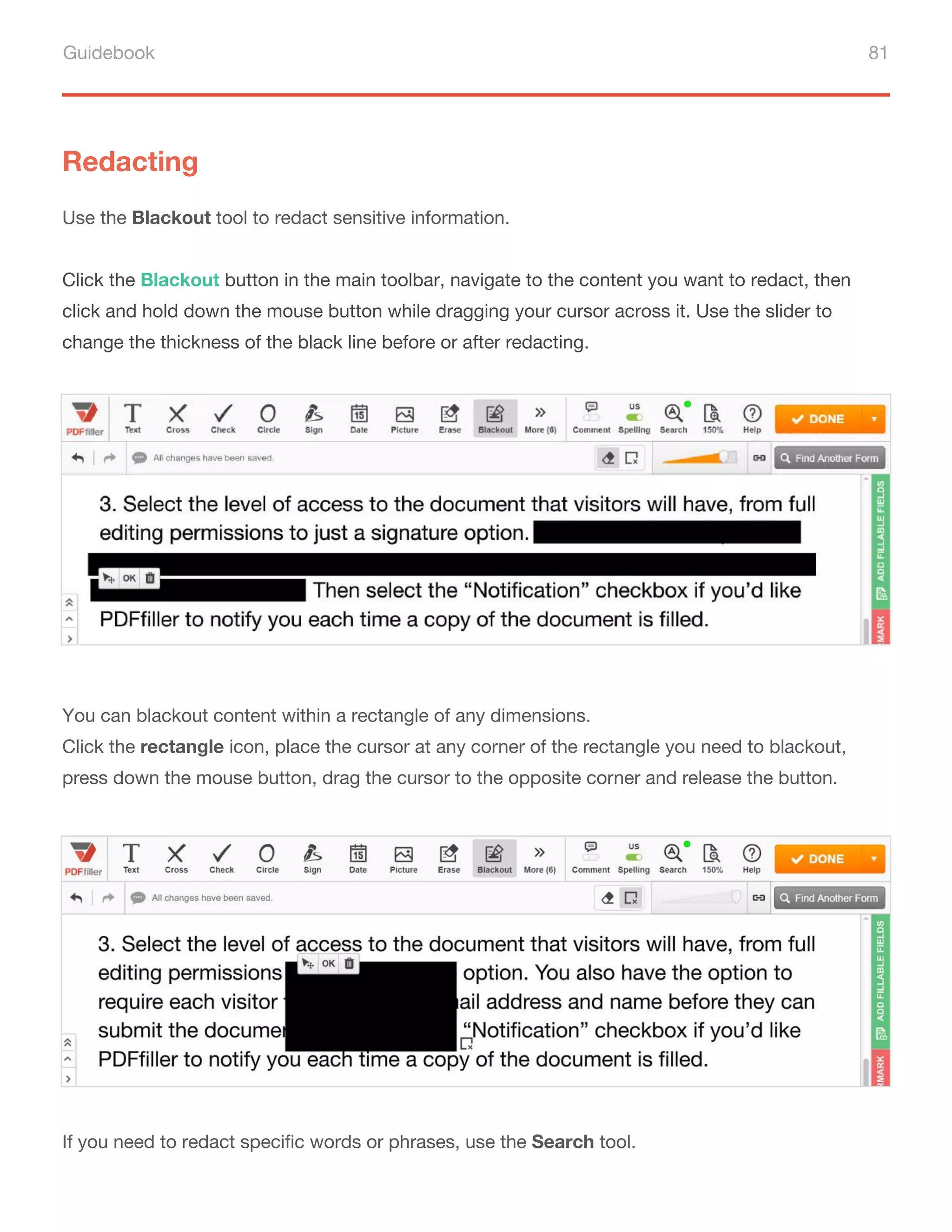 Guidebook 81
You can blackout content within a rectangle of any dimensions.
Click the rectangle icon, place the cursor at any corner of the rectangle you need to blackout,
press down the mouse button, drag the cursor to the opposite corner and release the button.
If you need to redact specific words or phrases, use the Search tool.
Redacting
Use the Blackout tool to redact sensitive information.
Click the Blackout button in the main toolbar, navigate to the content you want to redact, then
click and hold down the mouse button while dragging your cursor across it. Use the slider to
change the thickness of the black line before or after redacting.
 