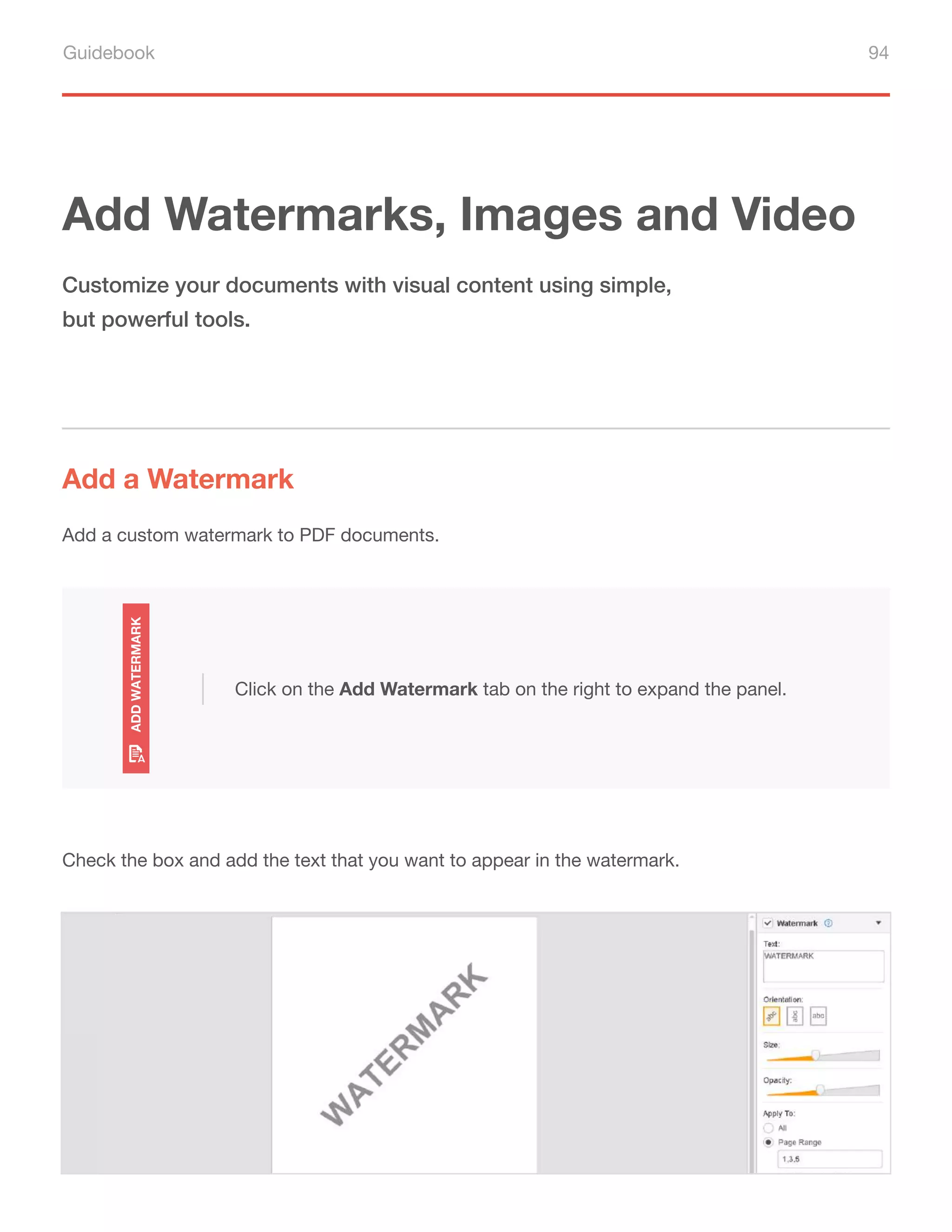 Guidebook 94
Add Watermarks, Images and Video
Add a Watermark
Customize your documents with visual content using simple,
but powerful tools.
Add a custom watermark to PDF documents.
Check the box and add the text that you want to appear in the watermark.
Click on the Add Watermark tab on the right to expand the panel.
 