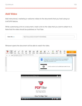 Guidebook 100
Add Video
Add instructional, marketing or welcome videos to the documents that you host using our
LinkToFill feature.
While customizing a link to a document, insert a link to the video that you want to attach to it.
Note that the video should be published on YouTube.
Whoever opens the document will be able to watch the video.
 
