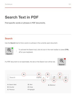 Guidebook 101
Search Text in PDF
Search
Find specific words or phrases in PDF documents.
Use the Search tool to find a word or a phrase in the currently open document.
A. Search field
B. Counter
C. Previous
D. Next
E. Erase
F. Highlight
G. Blackout
A B
C
D F
G
E
To activate the Search tool, click its icon in the main toolbar or press CTRL
+F on your keyboard.
If a PDF document is not searchable, the dot on the Search icon will be red.
 