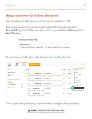 Guidebook 107
Unique Document ID for Each Document
Secure the authenticity of the document with the help of a unique Document ID.
While sending a document for signature, create its tracking ID. You can also activate the
Document ID option for the fillable forms that you host on your website or via QR code using the
LinkToFill feature.
To see the document’s ID, go to its folder and select Document ID on the right.
If you choose to display the tracking ID on the document, it will appear at the page bottom.
 