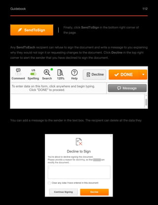 Guidebook 112
Finally, click SendToSign in the bottom right corner of
the page.
SendToSign
Any SendТoEach recipient can refuse to sign the document and write a message to you explaining
why they would not sign it or requesting changes to the document. Click Decline in the top right
corner to alert the sender that you have declined to sign the document.
You can add a message to the sender in the text box. The recipient can delete all the data they
 
