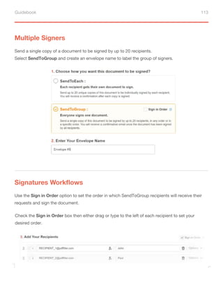 Guidebook 113
Multiple Signers
Signatures Workflows
Send a single copy of a document to be signed by up to 20 recipients.
Select SendToGroup and create an envelope name to label the group of signers.
Use the Sign in Order option to set the order in which SendToGroup recipients will receive their
requests and sign the document.
Check the Sign in Order box then either drag or type to the left of each recipient to set your
desired order.
 