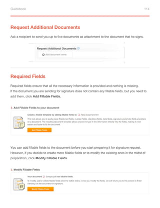 Guidebook 114
Request Additional Documents
Required Fields
Ask a recipient to send you up to five documents as attachment to the document that he signs.
Required fields ensure that all the necessary information is provided and nothing is missing.
If the document you are sending for signature does not contain any fillable fields, but you need to
add them, click Add Fillable Fields.
You can add fillable fields to the document before you start preparing it for signature request.
However, if you decide to create more fillable fields or to modify the existing ones in the midst of
preparation, click Modify Fillable Fields.
 
