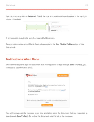 Guidebook 115
It is impossible to submit a form if a required field is empty.
For more information about fillable fields, please refer to the Add Fillable Fields section of this
Guidebook.
You can mark any field as Required. Check the box, and a red asterisk will appear in the top right
corner of the field.
Notifications When Done
Once all the recipients sign the document that you requested to sign through SendToGroup, you
will receive a confirmation email.
You will receive a similar message every time a recipient signs the document that you requested to
sign through SendToEach. To review the document, use the link in the message.
 