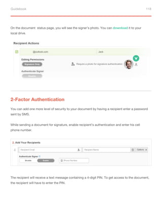 Guidebook 118
On the document status page, you will see the signer’s photo. You can download it to your
local drive.
2-Factor Authentication
You can add one more level of security to your document by having a recipient enter a password
sent by SMS.
While sending a document for signature, enable recipient’s authentication and enter his cell
phone number.
The recipient will receive a text message containing a 4-digit PIN. To get access to the document,
the recipient will have to enter the PIN.
 