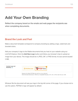 Guidebook 120
Add Your Own Branding
Brand the Look and Feel
Reflect the company brand on the emails and web pages the recipients see
when completing documents.
Make a document template correspond to company branding by adding a logo, watermark and
branded colors.
Add your company’s logo to the fillable documents that you host on your website using our
LinkToFill feature. Click the Add New Logo button and follow your browser’s tips to upload an
image from your device. The image should be in JPEG, GIF, or PNG format, its size cannot exceed
5 MB.
Whoever fills the document will see your logo in the top left corner of the page. If you choose not to
use this option, PDFfiller’s logo will appear by default.
 