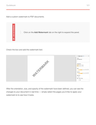 Guidebook 121
Add a custom watermark to PDF documents.
Click on the Add Watermark tab on the right to expand the panel.
Check the box and add the watermark text.
After the orientation, size, and opacity of the watermark have been defined, you can see the
changes to your document in real time — simply select the pages you’d like to apply your
watermark to to see how it looks.
 
