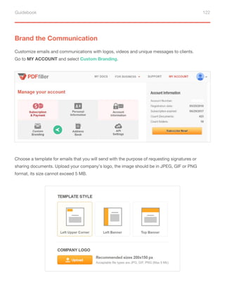 Guidebook 122
Brand the Communication
Customize emails and communications with logos, videos and unique messages to clients.
Go to MY ACCOUNT and select Custom Branding.
Choose a template for emails that you will send with the purpose of requesting signatures or
sharing documents. Upload your company’s logo, the image should be in JPEG, GIF or PNG
format, its size cannot exceed 5 MB.
 