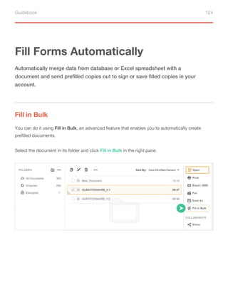 Guidebook 124
Fill Forms Automatically
Fill in Bulk
Automatically merge data from database or Excel spreadsheet with a
document and send prefilled copies out to sign or save filled copies in your
account.
You can do it using Fill in Bulk, an advanced feature that enables you to automatically create
prefilled documents.
Select the document in its folder and click Fill in Bulk in the right pane.
 