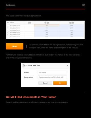 Guidebook 127
And paste it into the Fill in Bulk spreadsheet.
PDFfiller will create a new subfolder in the Fill in Bulk folder. The names of the new subfolder
and of the new job are the same.
To proceed, click Next in the top right corner. In the dialog box that
will open next, enter the name and description of the new job.
Next
Get All Filled Documents in Your Folder
Save all prefilled documents in a folder to access at any time from any device.
 