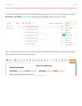 Guidebook 129
To open the folder that contains the prefilled documents, use the link in the message or just go to
MY DOCS > MY BOX > Fill in Bulk and open the subfolder that has the job’s name.
Any of the documents that you’ve created contains the fillable fields that you added and the data
you exported from the Excel spreadsheet.
 