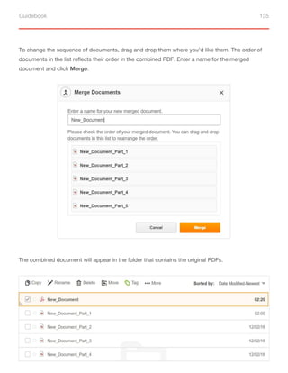 Guidebook 135
To change the sequence of documents, drag and drop them where you’d like them. The order of
documents in the list reflects their order in the combined PDF. Enter a name for the merged
document and click Merge.
The combined document will appear in the folder that contains the original PDFs.
 