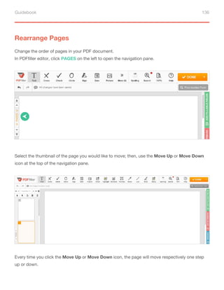 Guidebook 136
Rearrange Pages
Change the order of pages in your PDF document.
In PDFfiller editor, click PAGES on the left to open the navigation pane.
Select the thumbnail of the page you would like to move; then, use the Move Up or Move Down
icon at the top of the navigation pane.
Every time you click the Move Up or Move Down icon, the page will move respectively one step
up or down.
 