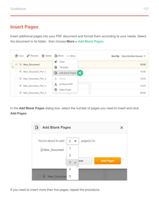 Guidebook 137
Insert Pages
Insert additional pages into your PDF document and format them according to your needs. Select
the document in its folder, then choose More > Add Blank Pages.
In the Add Blank Pages dialog box, select the number of pages you need to insert and click
Add Pages.
If you need to insert more than five pages, repeat the procedure.
 