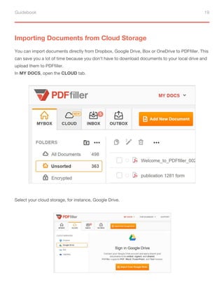 Guidebook 19
Importing Documents from Cloud Storage
You can import documents directly from Dropbox, Google Drive, Box or OneDrive to PDFfiller. This
can save you a lot of time because you don’t have to download documents to your local drive and
upload them to PDFfiller.
In MY DOCS, open the CLOUD tab.
Select your cloud storage, for instance, Google Drive.
 
