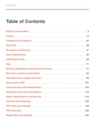 Guidebook
Table of Contents
PDF Document Editor 3
Erasing, Highlighting, Redacting and Drawing
46
Encryption and Security 41
Add Watermark, Images and Video
58
Search text in PDF
71
New Form and Document Creator
77
Sign
83
Add Fillable Fields
94
Host Fillable Forms
101
Forms Security and Authentication 104
Send Documents out to Be Signed 110
Signer Authentication and Security 116
Add Your Own Branding 120
Fill Forms Automatically 124
PDF Converter 130
Merge PDFs and Paginate 134
Collaborate and Versions
Audit Trail
24
39
Folders 12
 